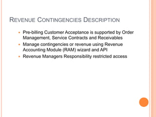 REVENUE CONTINGENCIES DESCRIPTION
   Pre-billing Customer Acceptance is supported by Order
    Management, Service Contracts and Receivables
   Manage contingencies or revenue using Revenue
    Accounting Module (RAM) wizard and API
   Revenue Managers Responsibility restricted access
 