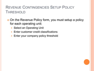 REVENUE CONTINGENCIES SETUP POLICY
THRESHOLD
   On the Revenue Policy form, you must setup a policy
    for each operating unit:
     Select an Operating Unit
     Enter customer credit classifications
     Enter your company policy threshold
 