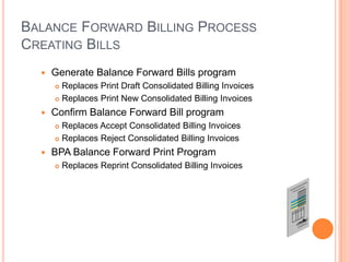 BALANCE FORWARD BILLING PROCESS
CREATING BILLS
     Generate Balance Forward Bills program
       Replaces Print Draft Consolidated Billing Invoices
       Replaces Print New Consolidated Billing Invoices

     Confirm Balance Forward Bill program
       Replaces Accept Consolidated Billing Invoices
       Replaces Reject Consolidated Billing Invoices

     BPA Balance Forward Print Program
         Replaces Reprint Consolidated Billing Invoices
 
