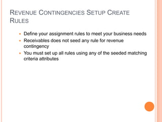 REVENUE CONTINGENCIES SETUP CREATE
RULES
   Define your assignment rules to meet your business needs
   Receivables does not seed any rule for revenue
    contingency
   You must set up all rules using any of the seeded matching
    criteria attributes
 