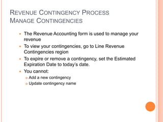REVENUE CONTINGENCY PROCESS
MANAGE CONTINGENCIES
   The Revenue Accounting form is used to manage your
    revenue
   To view your contingencies, go to Line Revenue
    Contingencies region
   To expire or remove a contingency, set the Estimated
    Expiration Date to today‟s date.
   You cannot:
       Add a new contingency
       Update contingency name
 