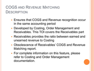 COGS AND REVENUE MATCHING
DESCRIPTION
     Ensures that COGS and Revenue recognition occur
      in the same accounting period
     Developed by Costing, Order Management and
      Receivables. This TOI covers the Receivables part
     Receivables provides the ratio between earned and
      unearned revenue to Costing
     Obsolescence of Receivables‟ COGS and Revenue
      Matching report.
     For complete information on this feature, please
      refer to Costing and Order Management
      documentation.
 