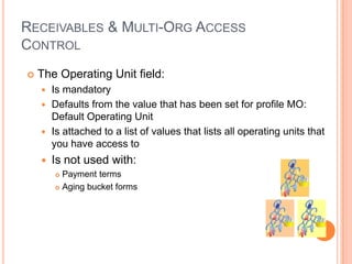 RECEIVABLES & MULTI-ORG ACCESS
CONTROL
   The Operating Unit field:
     Is mandatory
     Defaults from the value that has been set for profile MO:
      Default Operating Unit
     Is attached to a list of values that lists all operating units that
      you have access to
       Is not used with:
         Payment terms
         Aging bucket forms
 