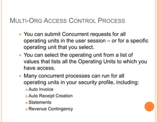 MULTI-ORG ACCESS CONTROL PROCESS
     You can submit Concurrent requests for all
      operating units in the user session – or for a specific
      operating unit that you select.
     You can select the operating unit from a list of
      values that lists all the Operating Units to which you
      have access.
     Many concurrent processes can run for all
      operating units in your security profile, including:
       Auto Invoice
       Auto Receipt Creation

       Statements

       Revenue Contingency
 