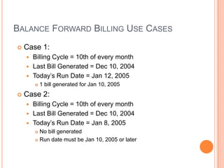 BALANCE FORWARD BILLING USE CASES
   Case 1:
     Billing Cycle = 10th of every month
     Last Bill Generated = Dec 10, 2004
     Today‟s Run Date = Jan 12, 2005
           1 bill generated for Jan 10, 2005
   Case 2:
     Billing Cycle = 10th of every month
     Last Bill Generated = Dec 10, 2004
     Today‟s Run Date = Jan 8, 2005
         No bill generated
         Run date must be Jan 10, 2005 or later
 