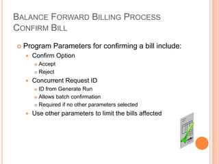 BALANCE FORWARD BILLING PROCESS
CONFIRM BILL
   Program Parameters for confirming a bill include:
       Confirm Option
         Accept
         Reject

       Concurrent Request ID
         ID from Generate Run
         Allows batch confirmation

         Required if no other parameters selected

       Use other parameters to limit the bills affected
 