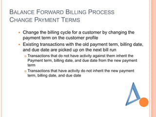 BALANCE FORWARD BILLING PROCESS
CHANGE PAYMENT TERMS
   Change the billing cycle for a customer by changing the
    payment term on the customer profile
   Existing transactions with the old payment term, billing date,
    and due date are picked up on the next bill run
       Transactions that do not have activity against them inherit the
        Payment term, billing date, and due date from the new payment
        term
       Transactions that have activity do not inherit the new payment
        term, billing date, and due date
 