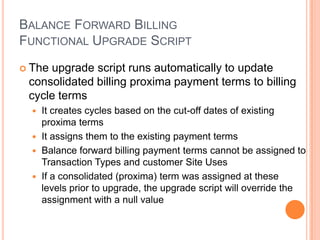 BALANCE FORWARD BILLING
FUNCTIONAL UPGRADE SCRIPT
 Theupgrade script runs automatically to update
 consolidated billing proxima payment terms to billing
 cycle terms
   It creates cycles based on the cut-off dates of existing
    proxima terms
   It assigns them to the existing payment terms
   Balance forward billing payment terms cannot be assigned to
    Transaction Types and customer Site Uses
   If a consolidated (proxima) term was assigned at these
    levels prior to upgrade, the upgrade script will override the
    assignment with a null value
 