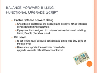 BALANCE FORWARD BILLING
FUNCTIONAL UPGRADE SCRIPT
     Enable Balance Forward Billing
       Checkbox is enabled at the account and site level for all validated
        consolidated billing customers
       If payment term assigned to customer was not updated to billing
        terms, Enable checkbox is null
     Bill Level
       Is set to Site level because consolidated billing was only done at
        the site level.
       Users must update the customer record after

        upgrade to create bills at the account level
 