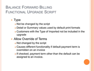 BALANCE FORWARD BILLING
FUNCTIONAL UPGRADE SCRIPT
     Type
       Not be changed by the script
       Detail or Summary values used by default print formats

       Customers with the Type of Imported not be included in the

        upgrade
     Allow Override of Terms
       Not changed by the script
       Causes different functionality if default payment term is

        overridden on an invoice
       If checked, payment term other than the default can be

        assigned to an invoice.
 