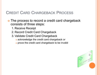 CREDIT CARD CHARGEBACK PROCESS
   The process to record a credit card chargeback
    consists of three steps:
    1. Receive Receipt
    2. Record Credit Card Chargeback
    3. Validate Credit Card Chargeback
        acknowledge the credit card chargeback or
        prove the credit card chargeback to be invalid
 