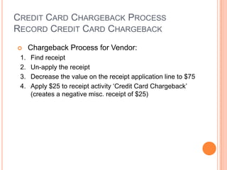 CREDIT CARD CHARGEBACK PROCESS
RECORD CREDIT CARD CHARGEBACK
     Chargeback Process for Vendor:
 1.   Find receipt
 2.   Un-apply the receipt
 3.   Decrease the value on the receipt application line to $75
 4.   Apply $25 to receipt activity „Credit Card Chargeback‟
      (creates a negative misc. receipt of $25)
 