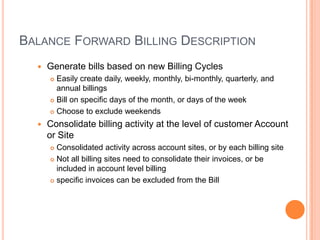 BALANCE FORWARD BILLING DESCRIPTION
     Generate bills based on new Billing Cycles
       Easily create daily, weekly, monthly, bi-monthly, quarterly, and
        annual billings
       Bill on specific days of the month, or days of the week

       Choose to exclude weekends

     Consolidate billing activity at the level of customer Account
      or Site
       Consolidated activity across account sites, or by each billing site
       Not all billing sites need to consolidate their invoices, or be
        included in account level billing
       specific invoices can be excluded from the Bill
 