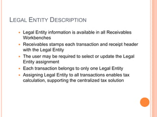 LEGAL ENTITY DESCRIPTION
     Legal Entity information is available in all Receivables
      Workbenches
     Receivables stamps each transaction and receipt header
      with the Legal Entity
     The user may be required to select or update the Legal
      Entity assignment
     Each transaction belongs to only one Legal Entity
     Assigning Legal Entity to all transactions enables tax
      calculation, supporting the centralized tax solution
 