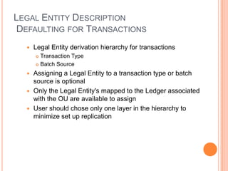 LEGAL ENTITY DESCRIPTION
DEFAULTING FOR TRANSACTIONS
     Legal Entity derivation hierarchy for transactions
       Transaction Type
       Batch Source

   Assigning a Legal Entity to a transaction type or batch
    source is optional
   Only the Legal Entity's mapped to the Ledger associated
    with the OU are available to assign
   User should chose only one layer in the hierarchy to
    minimize set up replication
 