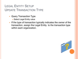 LEGAL ENTITY SETUP
UPDATE TRANSACTION TYPE
     Query Transaction Type
         Select Legal Entity value
     If the type of transaction typically indicates the owner of the
      transaction, assign the Legal Entity to the transaction type
      within each organization.
 