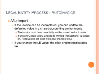 LEGAL ENTITY PROCESS - AUTOINVOICE
   After Import
       If the invoice can be incompleted, you can update the
        defaulted value in a shared-accounting environments
         The invoice must have no activity, not be posted and not printed
         If System Option “Allow Change to Printed Transactions” is turned

          on, Receivables still does not allow changes to LE
       If you change the LE value, the eTax engine recalculates
        tax
 