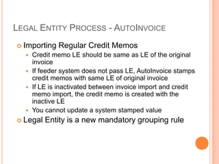 LEGAL ENTITY PROCESS - AUTOINVOICE
 Importing   Regular Credit Memos
   Credit memo LE should be same as LE of the original
    invoice
   If feeder system does not pass LE, AutoInvoice stamps
    credit memos with same LE of original invoice
   If LE is inactivated between invoice import and credit
    memo import, the credit memo is created with the
    inactive LE
   You cannot update a system stamped value
 Legal   Entity is a new mandatory grouping rule
 