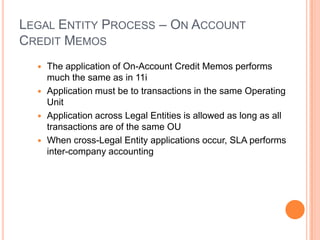 LEGAL ENTITY PROCESS – ON ACCOUNT
CREDIT MEMOS
   The application of On-Account Credit Memos performs
    much the same as in 11i
   Application must be to transactions in the same Operating
    Unit
   Application across Legal Entities is allowed as long as all
    transactions are of the same OU
   When cross-Legal Entity applications occur, SLA performs
    inter-company accounting
 