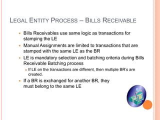 LEGAL ENTITY PROCESS – BILLS RECEIVABLE
   Bills Receivables use same logic as transactions for
    stamping the LE
   Manual Assignments are limited to transactions that are
    stamped with the same LE as the BR
   LE is mandatory selection and batching criteria during Bills
    Receivable Batching process
         If LE on the transactions are different, then multiple BR‟s are
          created.
     If a BR is exchanged for another BR, they
      must belong to the same LE
 