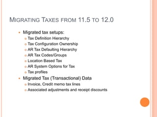 MIGRATING TAXES FROM 11.5 TO 12.0
     Migrated tax setups:
       Tax Definition Hierarchy
       Tax Configuration Ownership

       AR Tax Defaulting Hierarchy

       AR Tax Codes/Groups

       Location Based Tax

       AR System Options for Tax

       Tax profiles

     Migrated Tax (Transactional) Data
       Invoice, Credit memo tax lines
       Associated adjustments and receipt discounts
 