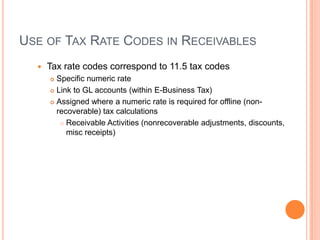 USE OF TAX RATE CODES IN RECEIVABLES
     Tax rate codes correspond to 11.5 tax codes
       Specific numeric rate
       Link to GL accounts (within E-Business Tax)

       Assigned where a numeric rate is required for offline (non-
        recoverable) tax calculations
          Receivable Activities (nonrecoverable adjustments, discounts,
           misc receipts)
 