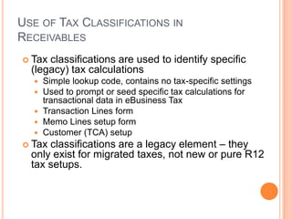 USE OF TAX CLASSIFICATIONS IN
RECEIVABLES
 Tax classifications are used to identify specific
  (legacy) tax calculations
   Simple lookup code, contains no tax-specific settings
   Used to prompt or seed specific tax calculations for
    transactional data in eBusiness Tax
   Transaction Lines form
   Memo Lines setup form
   Customer (TCA) setup
 Tax classifications are a legacy element – they
  only exist for migrated taxes, not new or pure R12
  tax setups.
 