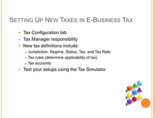 SETTING UP NEW TAXES IN E-BUSINESS TAX
   Tax Configuration tab
   Tax Manager responsibility
   New tax definitions include:
       Jurisdiction, Regime, Status, Tax, and Tax Rate
       Tax rules (determine applicability of tax)

       Tax accounts

     Test your setups using the Tax Simulator
 