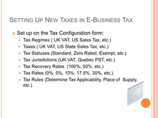 SETTING UP NEW TAXES IN E-BUSINESS TAX
   Set up on the Tax Configuration form:
       Tax Regimes ( UK VAT, US Sales Tax, etc.)
       Taxes ( UK VAT, US State Sales Tax, etc.)
       Tax Statuses (Standard, Zero Rated, Exempt, etc.)
       Tax Jurisdictions (UK VAT, Quebec PST, etc.)
       Tax Recovery Rates (100%, 50%, etc.)
       Tax Rates (0%, 5%, 10%, 17.5%, 30%, etc.)
       Tax Rules (Determine Tax Applicability, Place of Supply,
        etc.)
 