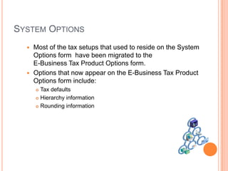 SYSTEM OPTIONS
   Most of the tax setups that used to reside on the System
    Options form have been migrated to the
    E-Business Tax Product Options form.
   Options that now appear on the E-Business Tax Product
    Options form include:
       Tax defaults
       Hierarchy information

       Rounding information
 