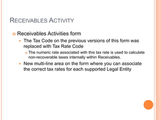 RECEIVABLES ACTIVITY
   Receivables Activities form
       The Tax Code on the previous versions of this form was
        replaced with Tax Rate Code
           The numeric rate associated with this tax rate is used to calculate
            non-recoverable taxes internally within Receivables.
       New multi-line area on the form where you can associate
        the correct tax rates for each supported Legal Entity
 