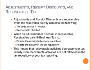 ADJUSTMENTS, RECEIPT DISCOUNTS, AND
RECOVERABLE TAX
     Adjustments and Receipt Discounts are recoverable
      when the receivable activity contains the following:
       Tax code source = „Invoice‟
       Recoverable checked

     When an adjustment or discount is recoverable,
      Receivables calls E-Business Tax to:
       Prorate the activity between tax and lines
       Record the activity in the tax repository

     This means that recoverable activities decrease your tax
      liability. Non-recoverable activities are not reflected in the
      tax repository or your tax reporting.
 