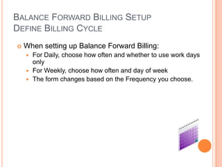 BALANCE FORWARD BILLING SETUP
DEFINE BILLING CYCLE
   When setting up Balance Forward Billing:
     For Daily, choose how often and whether to use work days
      only
     For Weekly, choose how often and day of week
     The form changes based on the Frequency you choose.
 