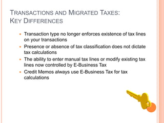 TRANSACTIONS AND MIGRATED TAXES:
KEY DIFFERENCES
   Transaction type no longer enforces existence of tax lines
    on your transactions
   Presence or absence of tax classification does not dictate
    tax calculations
   The ability to enter manual tax lines or modify existing tax
    lines now controlled by E-Business Tax
   Credit Memos always use E-Business Tax for tax
    calculations
 