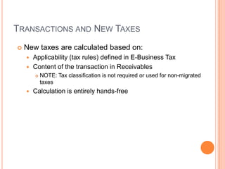 TRANSACTIONS AND NEW TAXES
   New taxes are calculated based on:
     Applicability (tax rules) defined in E-Business Tax
     Content of the transaction in Receivables
           NOTE: Tax classification is not required or used for non-migrated
            taxes
       Calculation is entirely hands-free
 