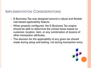 IMPLEMENTATION CONSIDERATIONS
   E-Business Tax was designed around a robust and flexible
    rule-based applicability feature.
   When properly configured, the E-Business Tax engine
    should be able to determine the correct taxes based on
    customer, location, item, or any combination of dozens of
    other transaction attributes.
   The decision for the applicability of any given tax should
    made during setup and testing, not during transaction entry.
 