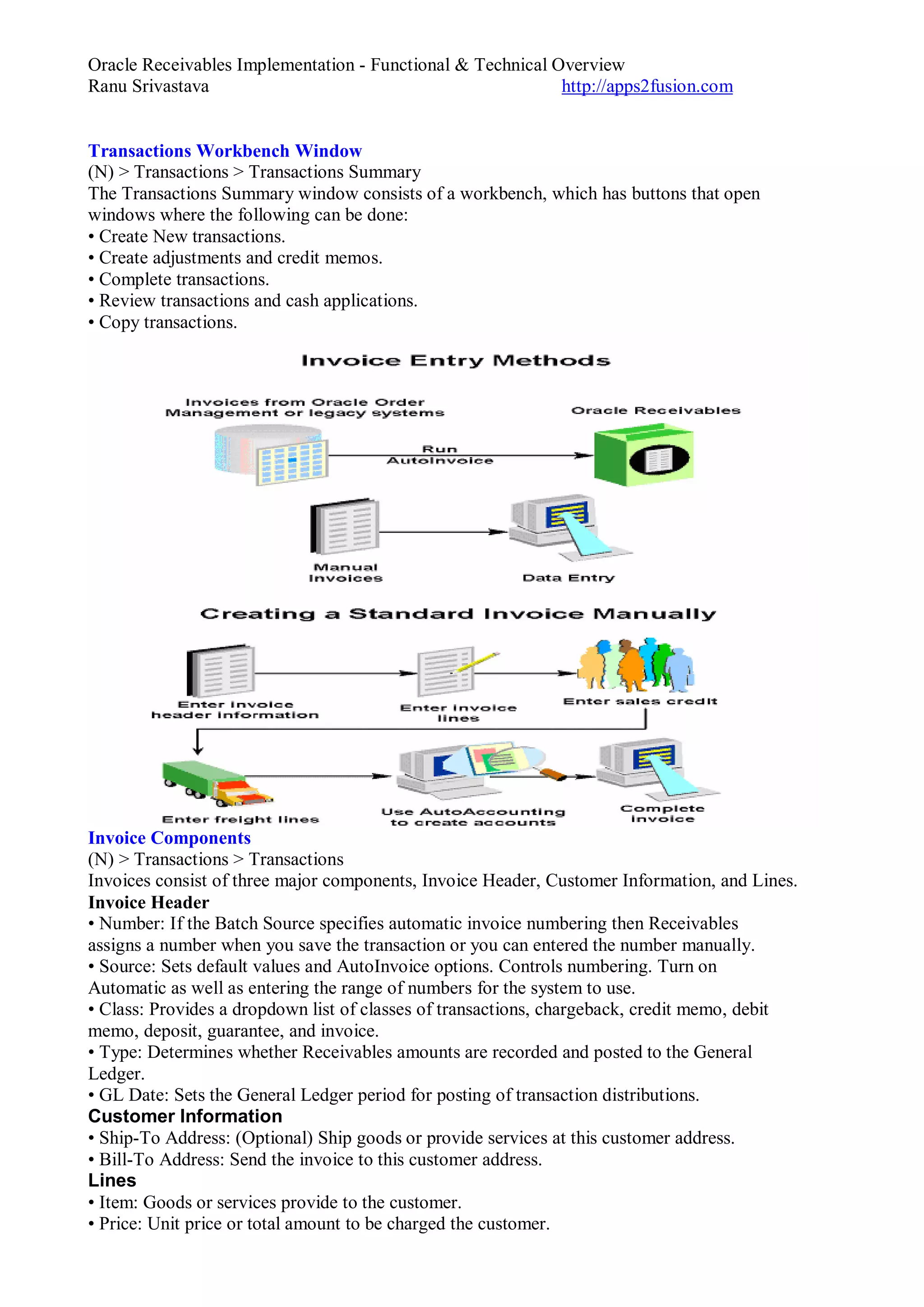 Oracle Receivables Implementation - Functional & Technical Overview
Ranu Srivastava http://apps2fusion.com
Transactions Workbench Window
(N) > Transactions > Transactions Summary
The Transactions Summary window consists of a workbench, which has buttons that open
windows where the following can be done:
• Create New transactions.
• Create adjustments and credit memos.
• Complete transactions.
• Review transactions and cash applications.
• Copy transactions.
Invoice Components
(N) > Transactions > Transactions
Invoices consist of three major components, Invoice Header, Customer Information, and Lines.
Invoice Header
• Number: If the Batch Source specifies automatic invoice numbering then Receivables
assigns a number when you save the transaction or you can entered the number manually.
• Source: Sets default values and AutoInvoice options. Controls numbering. Turn on
Automatic as well as entering the range of numbers for the system to use.
• Class: Provides a dropdown list of classes of transactions, chargeback, credit memo, debit
memo, deposit, guarantee, and invoice.
• Type: Determines whether Receivables amounts are recorded and posted to the General
Ledger.
• GL Date: Sets the General Ledger period for posting of transaction distributions.
Customer Information
• Ship-To Address: (Optional) Ship goods or provide services at this customer address.
• Bill-To Address: Send the invoice to this customer address.
Lines
• Item: Goods or services provide to the customer.
• Price: Unit price or total amount to be charged the customer.
 
