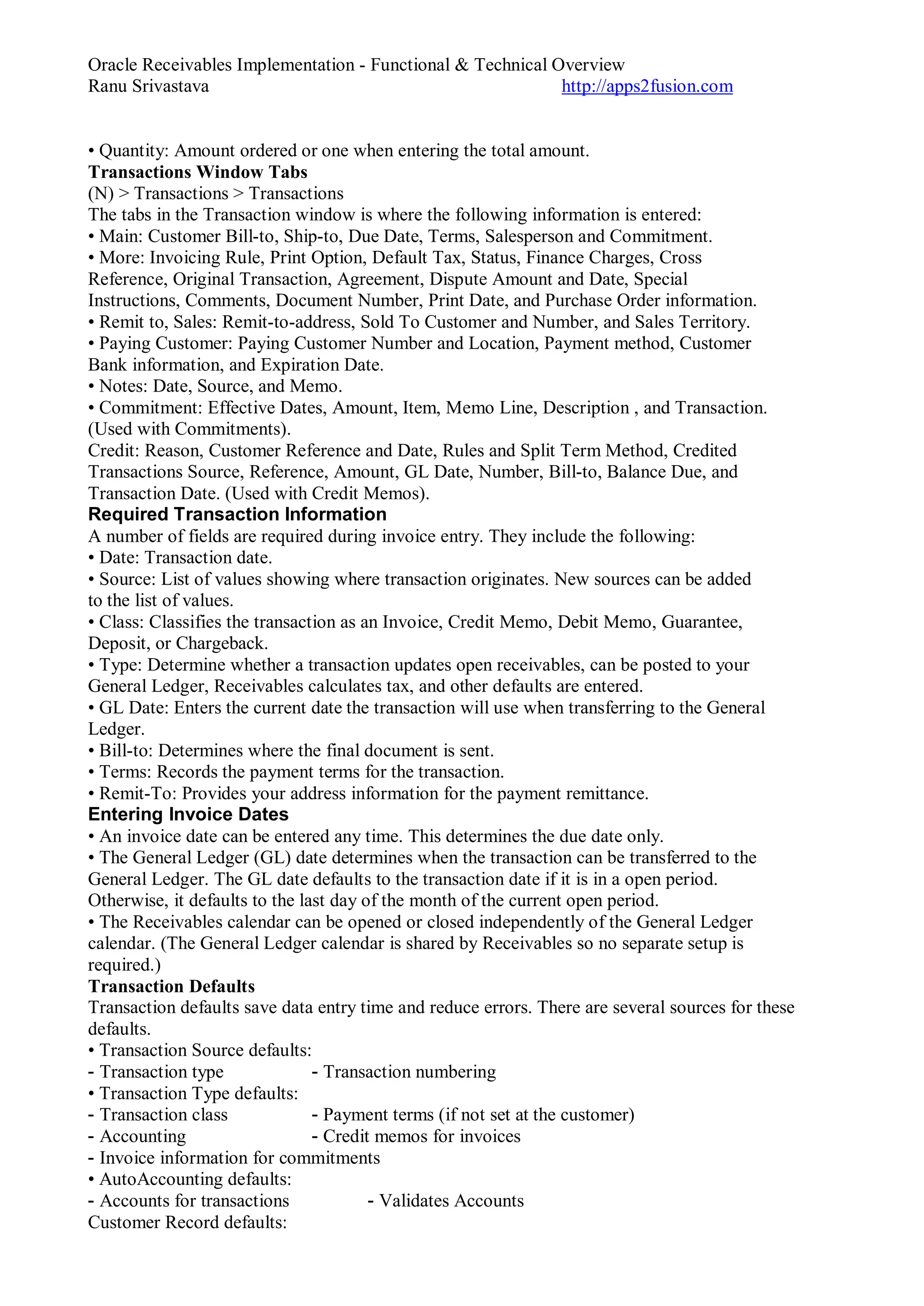 Oracle Receivables Implementation - Functional & Technical Overview
Ranu Srivastava http://apps2fusion.com
• Quantity: Amount ordered or one when entering the total amount.
Transactions Window Tabs
(N) > Transactions > Transactions
The tabs in the Transaction window is where the following information is entered:
• Main: Customer Bill-to, Ship-to, Due Date, Terms, Salesperson and Commitment.
• More: Invoicing Rule, Print Option, Default Tax, Status, Finance Charges, Cross
Reference, Original Transaction, Agreement, Dispute Amount and Date, Special
Instructions, Comments, Document Number, Print Date, and Purchase Order information.
• Remit to, Sales: Remit-to-address, Sold To Customer and Number, and Sales Territory.
• Paying Customer: Paying Customer Number and Location, Payment method, Customer
Bank information, and Expiration Date.
• Notes: Date, Source, and Memo.
• Commitment: Effective Dates, Amount, Item, Memo Line, Description , and Transaction.
(Used with Commitments).
Credit: Reason, Customer Reference and Date, Rules and Split Term Method, Credited
Transactions Source, Reference, Amount, GL Date, Number, Bill-to, Balance Due, and
Transaction Date. (Used with Credit Memos).
Required Transaction Information
A number of fields are required during invoice entry. They include the following:
• Date: Transaction date.
• Source: List of values showing where transaction originates. New sources can be added
to the list of values.
• Class: Classifies the transaction as an Invoice, Credit Memo, Debit Memo, Guarantee,
Deposit, or Chargeback.
• Type: Determine whether a transaction updates open receivables, can be posted to your
General Ledger, Receivables calculates tax, and other defaults are entered.
• GL Date: Enters the current date the transaction will use when transferring to the General
Ledger.
• Bill-to: Determines where the final document is sent.
• Terms: Records the payment terms for the transaction.
• Remit-To: Provides your address information for the payment remittance.
Entering Invoice Dates
• An invoice date can be entered any time. This determines the due date only.
• The General Ledger (GL) date determines when the transaction can be transferred to the
General Ledger. The GL date defaults to the transaction date if it is in a open period.
Otherwise, it defaults to the last day of the month of the current open period.
• The Receivables calendar can be opened or closed independently of the General Ledger
calendar. (The General Ledger calendar is shared by Receivables so no separate setup is
required.)
Transaction Defaults
Transaction defaults save data entry time and reduce errors. There are several sources for these
defaults.
• Transaction Source defaults:
- Transaction type - Transaction numbering
• Transaction Type defaults:
- Transaction class - Payment terms (if not set at the customer)
- Accounting - Credit memos for invoices
- Invoice information for commitments
• AutoAccounting defaults:
- Accounts for transactions - Validates Accounts
Customer Record defaults:
 