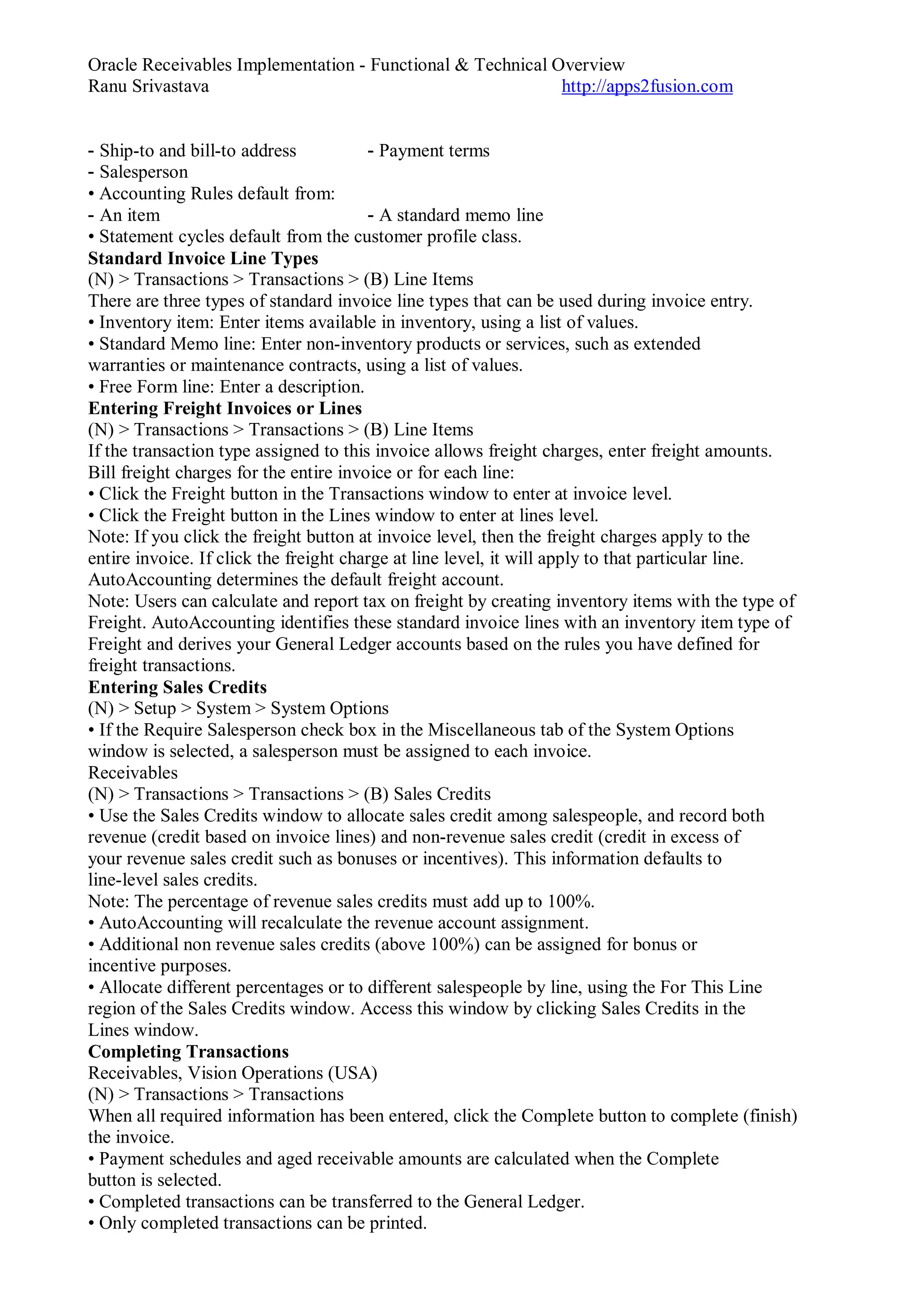 Oracle Receivables Implementation - Functional & Technical Overview
Ranu Srivastava http://apps2fusion.com
- Ship-to and bill-to address - Payment terms
- Salesperson
• Accounting Rules default from:
- An item - A standard memo line
• Statement cycles default from the customer profile class.
Standard Invoice Line Types
(N) > Transactions > Transactions > (B) Line Items
There are three types of standard invoice line types that can be used during invoice entry.
• Inventory item: Enter items available in inventory, using a list of values.
• Standard Memo line: Enter non-inventory products or services, such as extended
warranties or maintenance contracts, using a list of values.
• Free Form line: Enter a description.
Entering Freight Invoices or Lines
(N) > Transactions > Transactions > (B) Line Items
If the transaction type assigned to this invoice allows freight charges, enter freight amounts.
Bill freight charges for the entire invoice or for each line:
• Click the Freight button in the Transactions window to enter at invoice level.
• Click the Freight button in the Lines window to enter at lines level.
Note: If you click the freight button at invoice level, then the freight charges apply to the
entire invoice. If click the freight charge at line level, it will apply to that particular line.
AutoAccounting determines the default freight account.
Note: Users can calculate and report tax on freight by creating inventory items with the type of
Freight. AutoAccounting identifies these standard invoice lines with an inventory item type of
Freight and derives your General Ledger accounts based on the rules you have defined for
freight transactions.
Entering Sales Credits
(N) > Setup > System > System Options
• If the Require Salesperson check box in the Miscellaneous tab of the System Options
window is selected, a salesperson must be assigned to each invoice.
Receivables
(N) > Transactions > Transactions > (B) Sales Credits
• Use the Sales Credits window to allocate sales credit among salespeople, and record both
revenue (credit based on invoice lines) and non-revenue sales credit (credit in excess of
your revenue sales credit such as bonuses or incentives). This information defaults to
line-level sales credits.
Note: The percentage of revenue sales credits must add up to 100%.
• AutoAccounting will recalculate the revenue account assignment.
• Additional non revenue sales credits (above 100%) can be assigned for bonus or
incentive purposes.
• Allocate different percentages or to different salespeople by line, using the For This Line
region of the Sales Credits window. Access this window by clicking Sales Credits in the
Lines window.
Completing Transactions
Receivables, Vision Operations (USA)
(N) > Transactions > Transactions
When all required information has been entered, click the Complete button to complete (finish)
the invoice.
• Payment schedules and aged receivable amounts are calculated when the Complete
button is selected.
• Completed transactions can be transferred to the General Ledger.
• Only completed transactions can be printed.
 