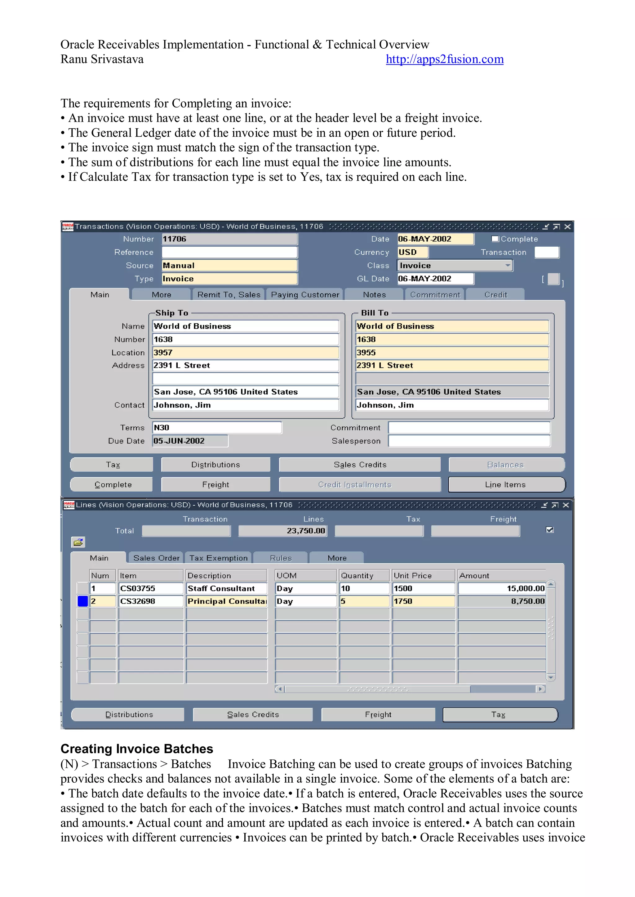 Oracle Receivables Implementation - Functional & Technical Overview
Ranu Srivastava http://apps2fusion.com
The requirements for Completing an invoice:
• An invoice must have at least one line, or at the header level be a freight invoice.
• The General Ledger date of the invoice must be in an open or future period.
• The invoice sign must match the sign of the transaction type.
• The sum of distributions for each line must equal the invoice line amounts.
• If Calculate Tax for transaction type is set to Yes, tax is required on each line.
Creating Invoice Batches
(N) > Transactions > Batches Invoice Batching can be used to create groups of invoices Batching
provides checks and balances not available in a single invoice. Some of the elements of a batch are:
• The batch date defaults to the invoice date.• If a batch is entered, Oracle Receivables uses the source
assigned to the batch for each of the invoices.• Batches must match control and actual invoice counts
and amounts.• Actual count and amount are updated as each invoice is entered.• A batch can contain
invoices with different currencies • Invoices can be printed by batch.• Oracle Receivables uses invoice
 