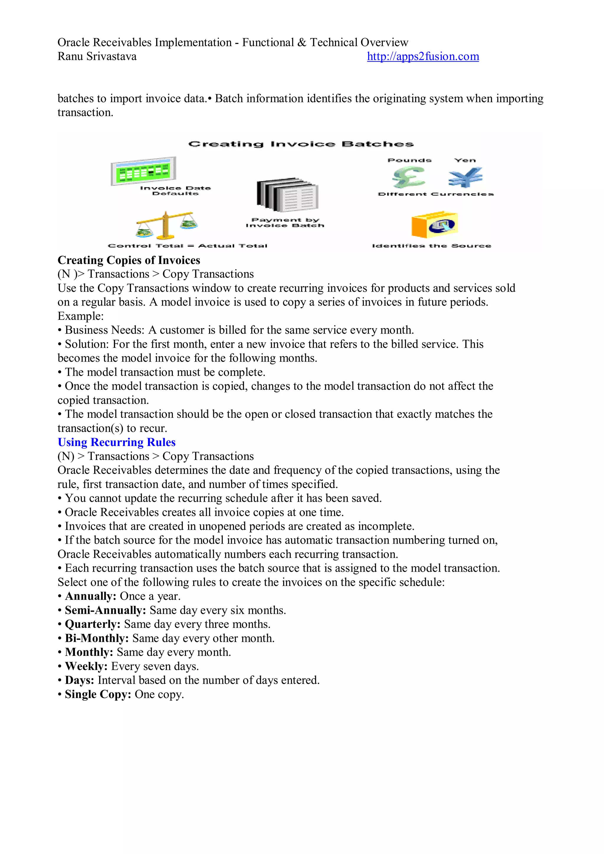 Oracle Receivables Implementation - Functional & Technical Overview
Ranu Srivastava http://apps2fusion.com
batches to import invoice data.• Batch information identifies the originating system when importing
transaction.
Creating Copies of Invoices
(N )> Transactions > Copy Transactions
Use the Copy Transactions window to create recurring invoices for products and services sold
on a regular basis. A model invoice is used to copy a series of invoices in future periods.
Example:
• Business Needs: A customer is billed for the same service every month.
• Solution: For the first month, enter a new invoice that refers to the billed service. This
becomes the model invoice for the following months.
• The model transaction must be complete.
• Once the model transaction is copied, changes to the model transaction do not affect the
copied transaction.
• The model transaction should be the open or closed transaction that exactly matches the
transaction(s) to recur.
Using Recurring Rules
(N) > Transactions > Copy Transactions
Oracle Receivables determines the date and frequency of the copied transactions, using the
rule, first transaction date, and number of times specified.
• You cannot update the recurring schedule after it has been saved.
• Oracle Receivables creates all invoice copies at one time.
• Invoices that are created in unopened periods are created as incomplete.
• If the batch source for the model invoice has automatic transaction numbering turned on,
Oracle Receivables automatically numbers each recurring transaction.
• Each recurring transaction uses the batch source that is assigned to the model transaction.
Select one of the following rules to create the invoices on the specific schedule:
• Annually: Once a year.
• Semi-Annually: Same day every six months.
• Quarterly: Same day every three months.
• Bi-Monthly: Same day every other month.
• Monthly: Same day every month.
• Weekly: Every seven days.
• Days: Interval based on the number of days entered.
• Single Copy: One copy.
 