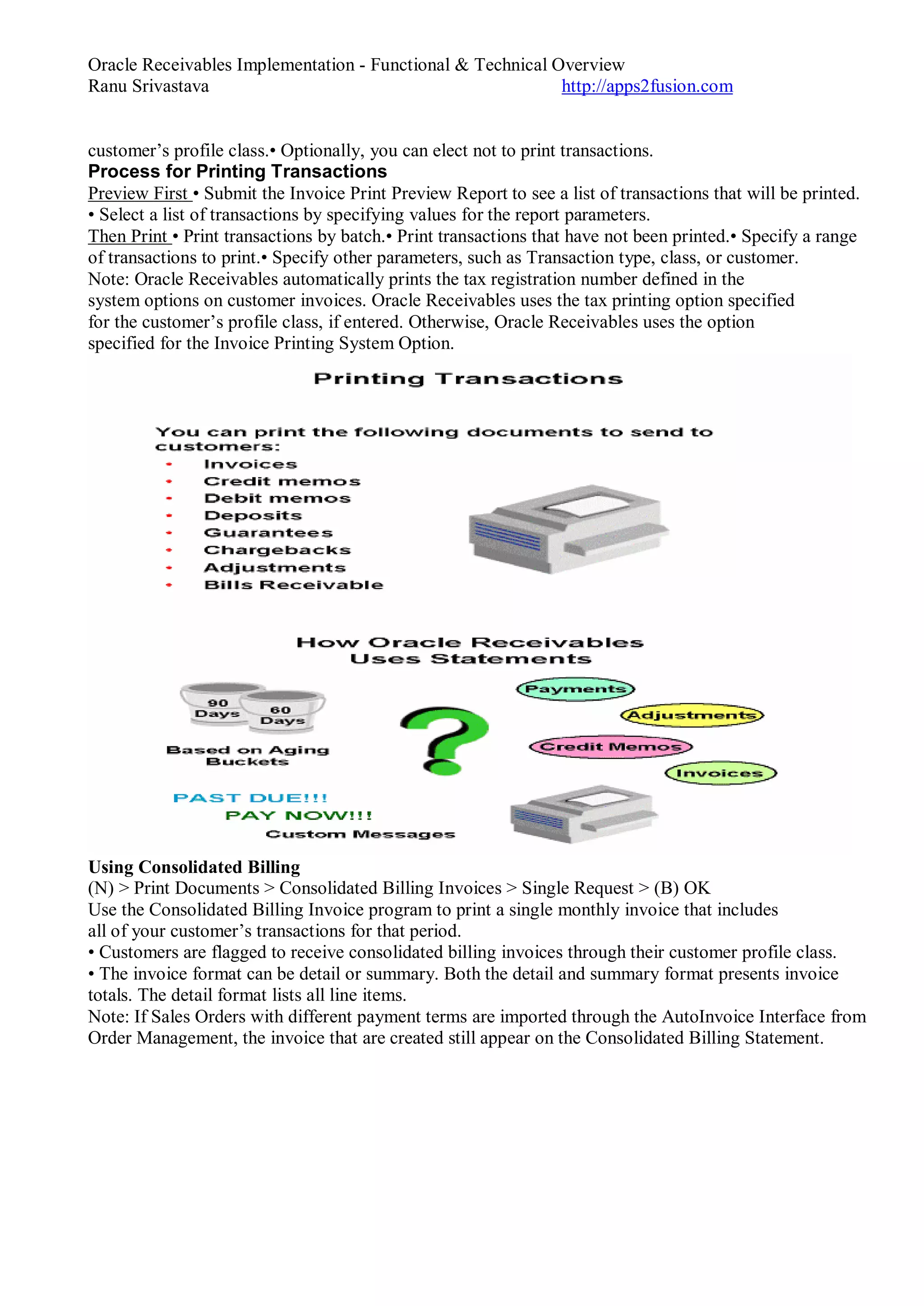 Oracle Receivables Implementation - Functional & Technical Overview
Ranu Srivastava http://apps2fusion.com
customer’s profile class.• Optionally, you can elect not to print transactions.
Process for Printing Transactions
Preview First • Submit the Invoice Print Preview Report to see a list of transactions that will be printed.
• Select a list of transactions by specifying values for the report parameters.
Then Print • Print transactions by batch.• Print transactions that have not been printed.• Specify a range
of transactions to print.• Specify other parameters, such as Transaction type, class, or customer.
Note: Oracle Receivables automatically prints the tax registration number defined in the
system options on customer invoices. Oracle Receivables uses the tax printing option specified
for the customer’s profile class, if entered. Otherwise, Oracle Receivables uses the option
specified for the Invoice Printing System Option.
Using Consolidated Billing
(N) > Print Documents > Consolidated Billing Invoices > Single Request > (B) OK
Use the Consolidated Billing Invoice program to print a single monthly invoice that includes
all of your customer’s transactions for that period.
• Customers are flagged to receive consolidated billing invoices through their customer profile class.
• The invoice format can be detail or summary. Both the detail and summary format presents invoice
totals. The detail format lists all line items.
Note: If Sales Orders with different payment terms are imported through the AutoInvoice Interface from
Order Management, the invoice that are created still appear on the Consolidated Billing Statement.
 