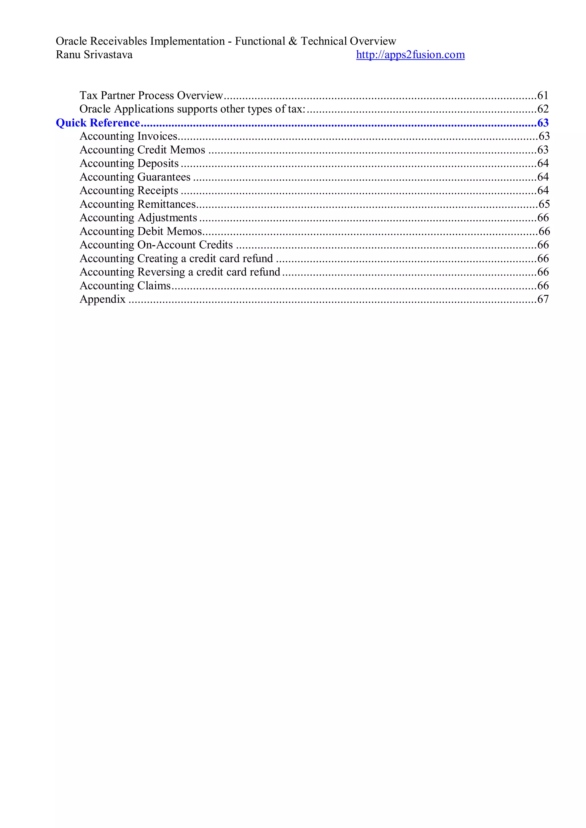 Oracle Receivables Implementation - Functional & Technical Overview
Ranu Srivastava http://apps2fusion.com
Tax Partner Process Overview......................................................................................................61
Oracle Applications supports other types of tax:...........................................................................62
Quick Reference.................................................................................................................................63
Accounting Invoices.....................................................................................................................63
Accounting Credit Memos ...........................................................................................................63
Accounting Deposits ....................................................................................................................64
Accounting Guarantees ................................................................................................................64
Accounting Receipts ....................................................................................................................64
Accounting Remittances...............................................................................................................65
Accounting Adjustments ..............................................................................................................66
Accounting Debit Memos.............................................................................................................66
Accounting On-Account Credits ..................................................................................................66
Accounting Creating a credit card refund .....................................................................................66
Accounting Reversing a credit card refund...................................................................................66
Accounting Claims.......................................................................................................................66
Appendix .....................................................................................................................................67
 