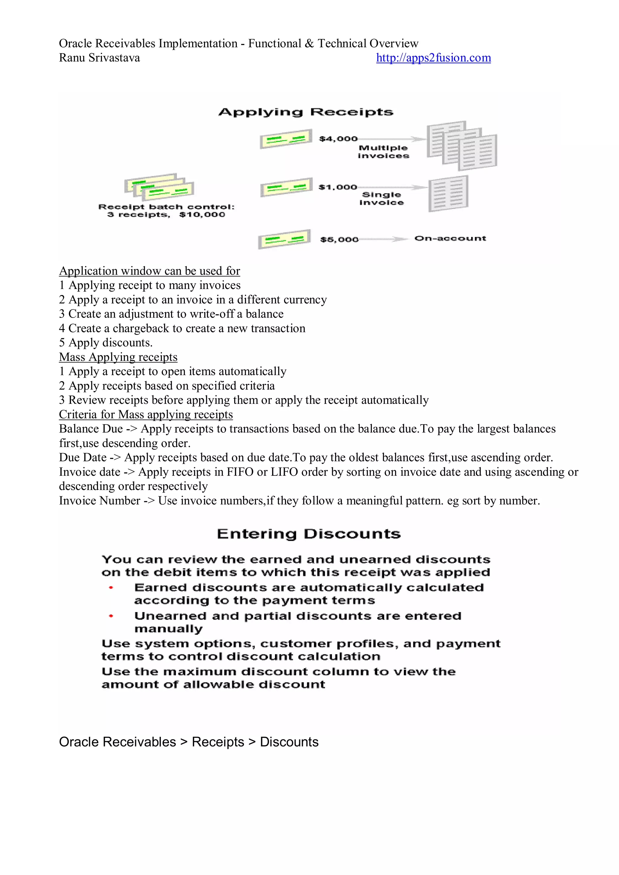 Oracle Receivables Implementation - Functional & Technical Overview
Ranu Srivastava http://apps2fusion.com
Application window can be used for
1 Applying receipt to many invoices
2 Apply a receipt to an invoice in a different currency
3 Create an adjustment to write-off a balance
4 Create a chargeback to create a new transaction
5 Apply discounts.
Mass Applying receipts
1 Apply a receipt to open items automatically
2 Apply receipts based on specified criteria
3 Review receipts before applying them or apply the receipt automatically
Criteria for Mass applying receipts
Balance Due -> Apply receipts to transactions based on the balance due.To pay the largest balances
first,use descending order.
Due Date -> Apply receipts based on due date.To pay the oldest balances first,use ascending order.
Invoice date -> Apply receipts in FIFO or LIFO order by sorting on invoice date and using ascending or
descending order respectively
Invoice Number -> Use invoice numbers,if they follow a meaningful pattern. eg sort by number.
Oracle Receivables > Receipts > Discounts
 