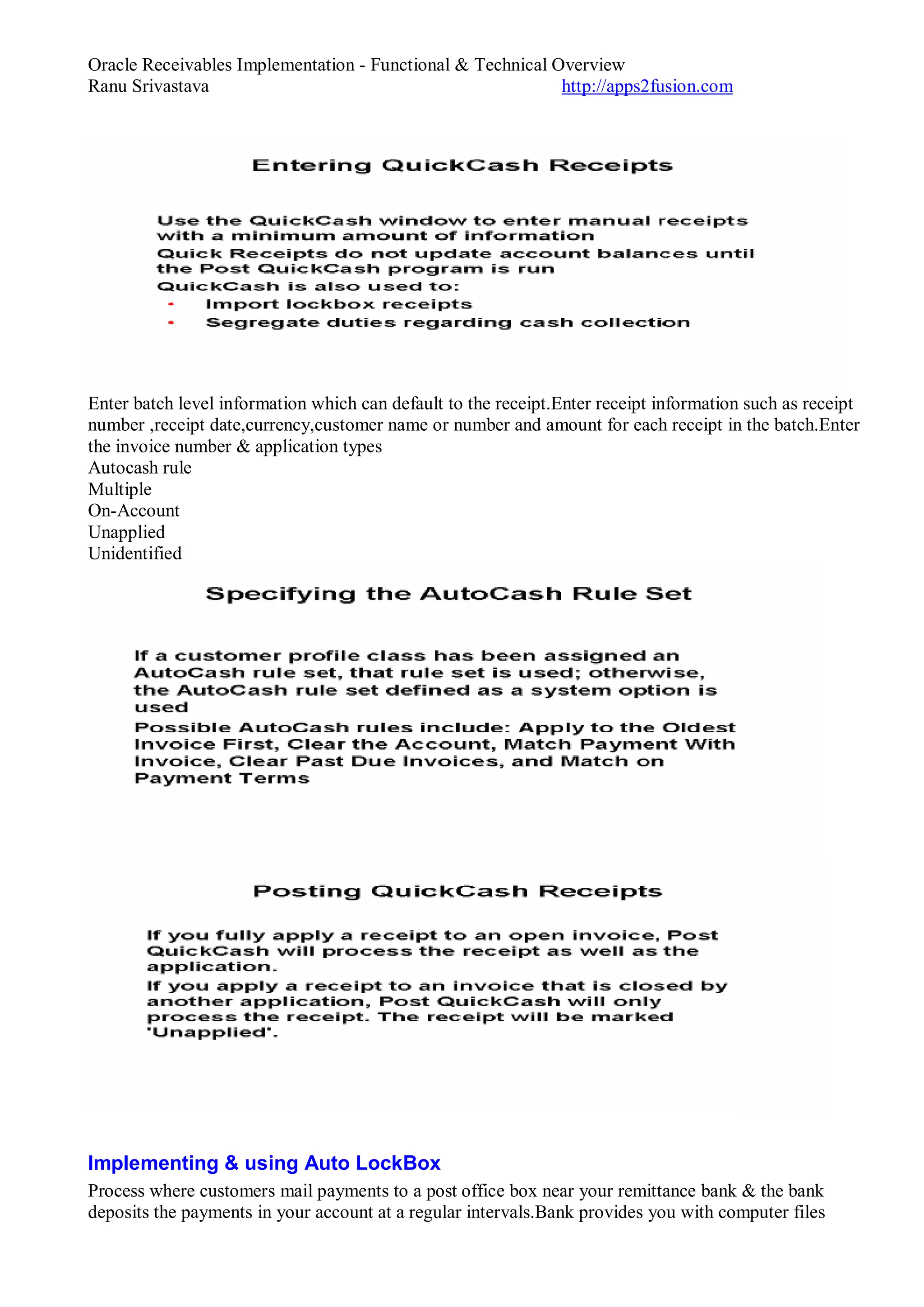 Oracle Receivables Implementation - Functional & Technical Overview
Ranu Srivastava http://apps2fusion.com
Enter batch level information which can default to the receipt.Enter receipt information such as receipt
number ,receipt date,currency,customer name or number and amount for each receipt in the batch.Enter
the invoice number & application types
Autocash rule
Multiple
On-Account
Unapplied
Unidentified
Implementing & using Auto LockBox
Process where customers mail payments to a post office box near your remittance bank & the bank
deposits the payments in your account at a regular intervals.Bank provides you with computer files
 