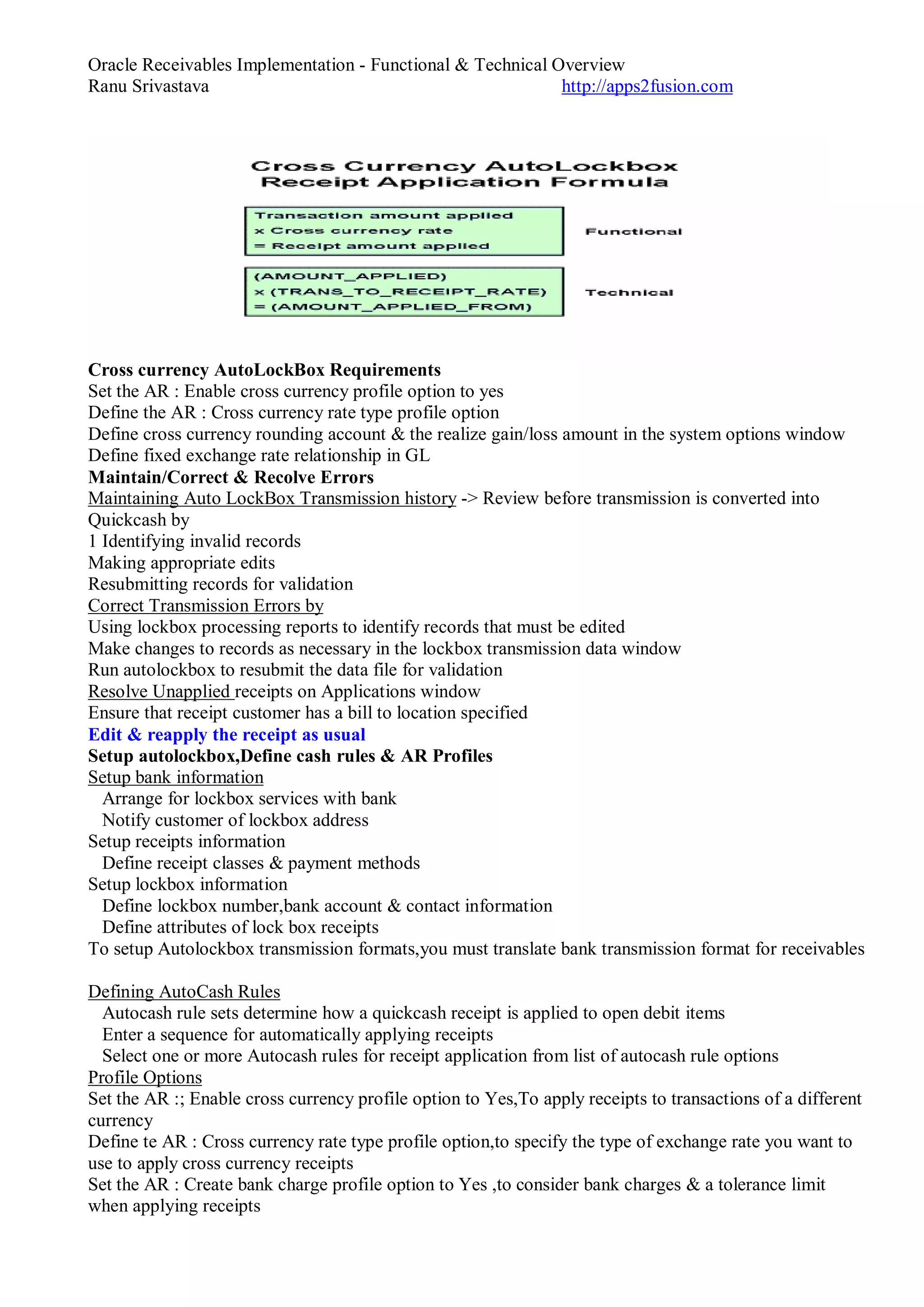 Oracle Receivables Implementation - Functional & Technical Overview
Ranu Srivastava http://apps2fusion.com
Cross currency AutoLockBox Requirements
Set the AR : Enable cross currency profile option to yes
Define the AR : Cross currency rate type profile option
Define cross currency rounding account & the realize gain/loss amount in the system options window
Define fixed exchange rate relationship in GL
Maintain/Correct & Recolve Errors
Maintaining Auto LockBox Transmission history -> Review before transmission is converted into
Quickcash by
1 Identifying invalid records
Making appropriate edits
Resubmitting records for validation
Correct Transmission Errors by
Using lockbox processing reports to identify records that must be edited
Make changes to records as necessary in the lockbox transmission data window
Run autolockbox to resubmit the data file for validation
Resolve Unapplied receipts on Applications window
Ensure that receipt customer has a bill to location specified
Edit & reapply the receipt as usual
Setup autolockbox,Define cash rules & AR Profiles
Setup bank information
Arrange for lockbox services with bank
Notify customer of lockbox address
Setup receipts information
Define receipt classes & payment methods
Setup lockbox information
Define lockbox number,bank account & contact information
Define attributes of lock box receipts
To setup Autolockbox transmission formats,you must translate bank transmission format for receivables
Defining AutoCash Rules
Autocash rule sets determine how a quickcash receipt is applied to open debit items
Enter a sequence for automatically applying receipts
Select one or more Autocash rules for receipt application from list of autocash rule options
Profile Options
Set the AR :; Enable cross currency profile option to Yes,To apply receipts to transactions of a different
currency
Define te AR : Cross currency rate type profile option,to specify the type of exchange rate you want to
use to apply cross currency receipts
Set the AR : Create bank charge profile option to Yes ,to consider bank charges & a tolerance limit
when applying receipts
 