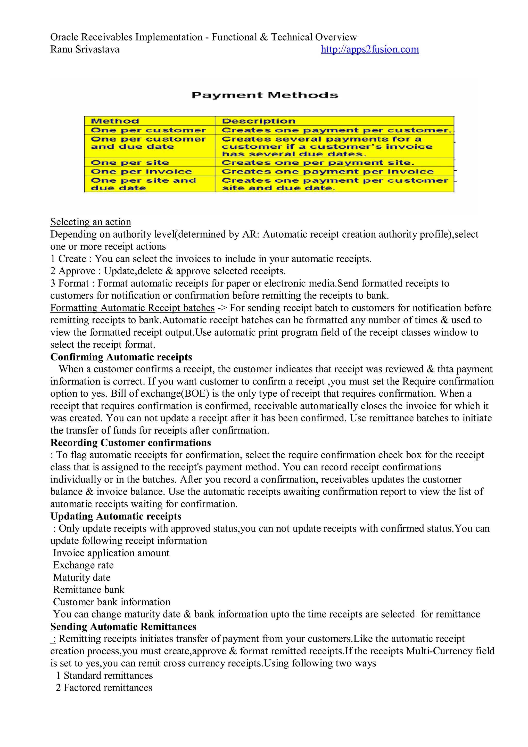 Oracle Receivables Implementation - Functional & Technical Overview
Ranu Srivastava http://apps2fusion.com
Selecting an action
Depending on authority level(determined by AR: Automatic receipt creation authority profile),select
one or more receipt actions
1 Create : You can select the invoices to include in your automatic receipts.
2 Approve : Update,delete & approve selected receipts.
3 Format : Format automatic receipts for paper or electronic media.Send formatted receipts to
customers for notification or confirmation before remitting the receipts to bank.
Formatting Automatic Receipt batches -> For sending receipt batch to customers for notification before
remitting receipts to bank.Automatic receipt batches can be formatted any number of times & used to
view the formatted receipt output.Use automatic print program field of the receipt classes window to
select the receipt format.
Confirming Automatic receipts
When a customer confirms a receipt, the customer indicates that receipt was reviewed & thta payment
information is correct. If you want customer to confirm a receipt ,you must set the Require confirmation
option to yes. Bill of exchange(BOE) is the only type of receipt that requires confirmation. When a
receipt that requires confirmation is confirmed, receivable automatically closes the invoice for which it
was created. You can not update a receipt after it has been confirmed. Use remittance batches to initiate
the transfer of funds for receipts after confirmation.
Recording Customer confirmations
: To flag automatic receipts for confirmation, select the require confirmation check box for the receipt
class that is assigned to the receipt's payment method. You can record receipt confirmations
individually or in the batches. After you record a confirmation, receivables updates the customer
balance & invoice balance. Use the automatic receipts awaiting confirmation report to view the list of
automatic receipts waiting for confirmation.
Updating Automatic receipts
: Only update receipts with approved status,you can not update receipts with confirmed status.You can
update following receipt information
Invoice application amount
Exchange rate
Maturity date
Remittance bank
Customer bank information
You can change maturity date & bank information upto the time receipts are selected for remittance
Sending Automatic Remittances
: Remitting receipts initiates transfer of payment from your customers.Like the automatic receipt
creation process,you must create,approve & format remitted receipts.If the receipts Multi-Currency field
is set to yes,you can remit cross currency receipts.Using following two ways
1 Standard remittances
2 Factored remittances
 