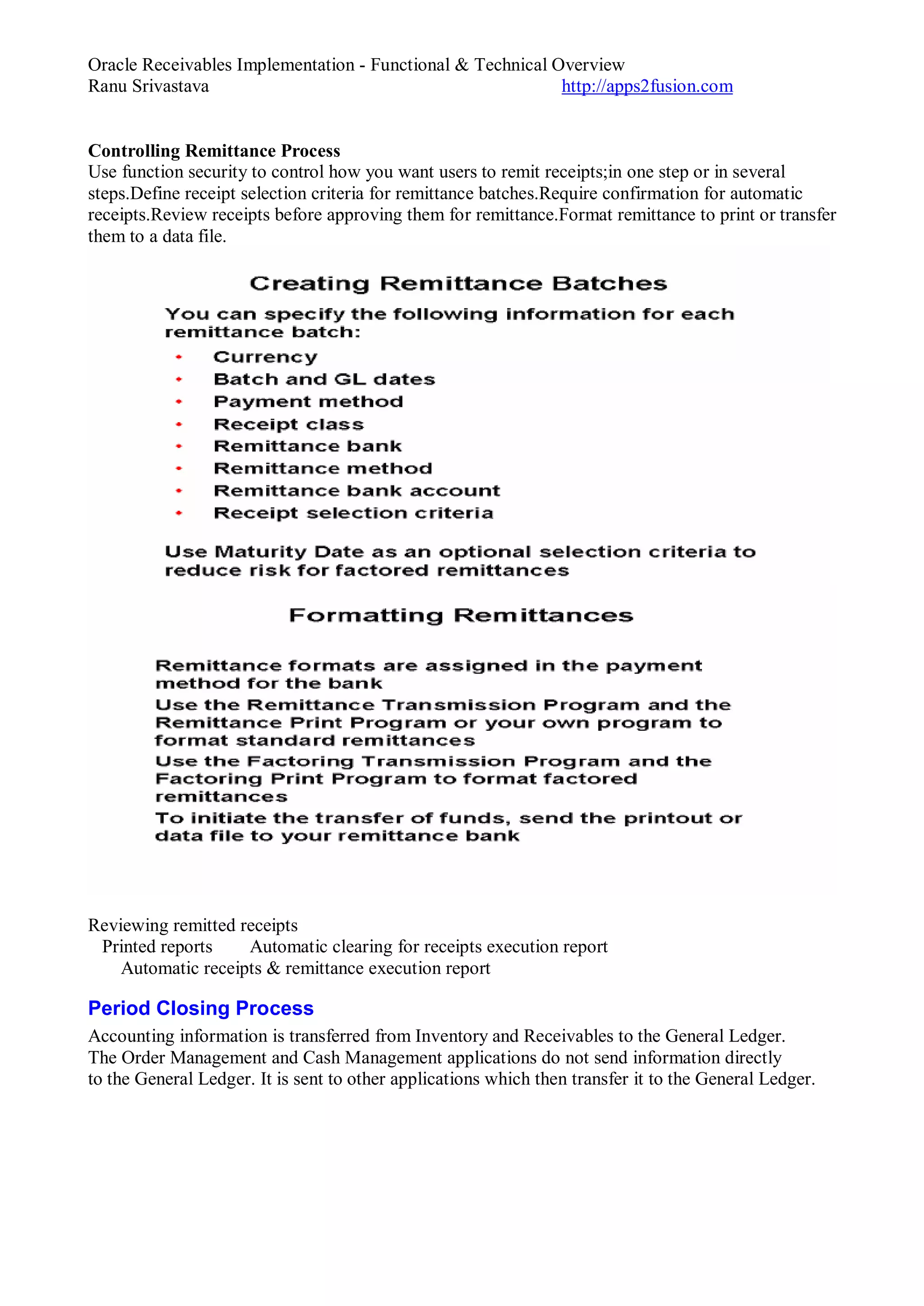 Oracle Receivables Implementation - Functional & Technical Overview
Ranu Srivastava http://apps2fusion.com
Controlling Remittance Process
Use function security to control how you want users to remit receipts;in one step or in several
steps.Define receipt selection criteria for remittance batches.Require confirmation for automatic
receipts.Review receipts before approving them for remittance.Format remittance to print or transfer
them to a data file.
Reviewing remitted receipts
Printed reports Automatic clearing for receipts execution report
Automatic receipts & remittance execution report
Period Closing Process
Accounting information is transferred from Inventory and Receivables to the General Ledger.
The Order Management and Cash Management applications do not send information directly
to the General Ledger. It is sent to other applications which then transfer it to the General Ledger.
 