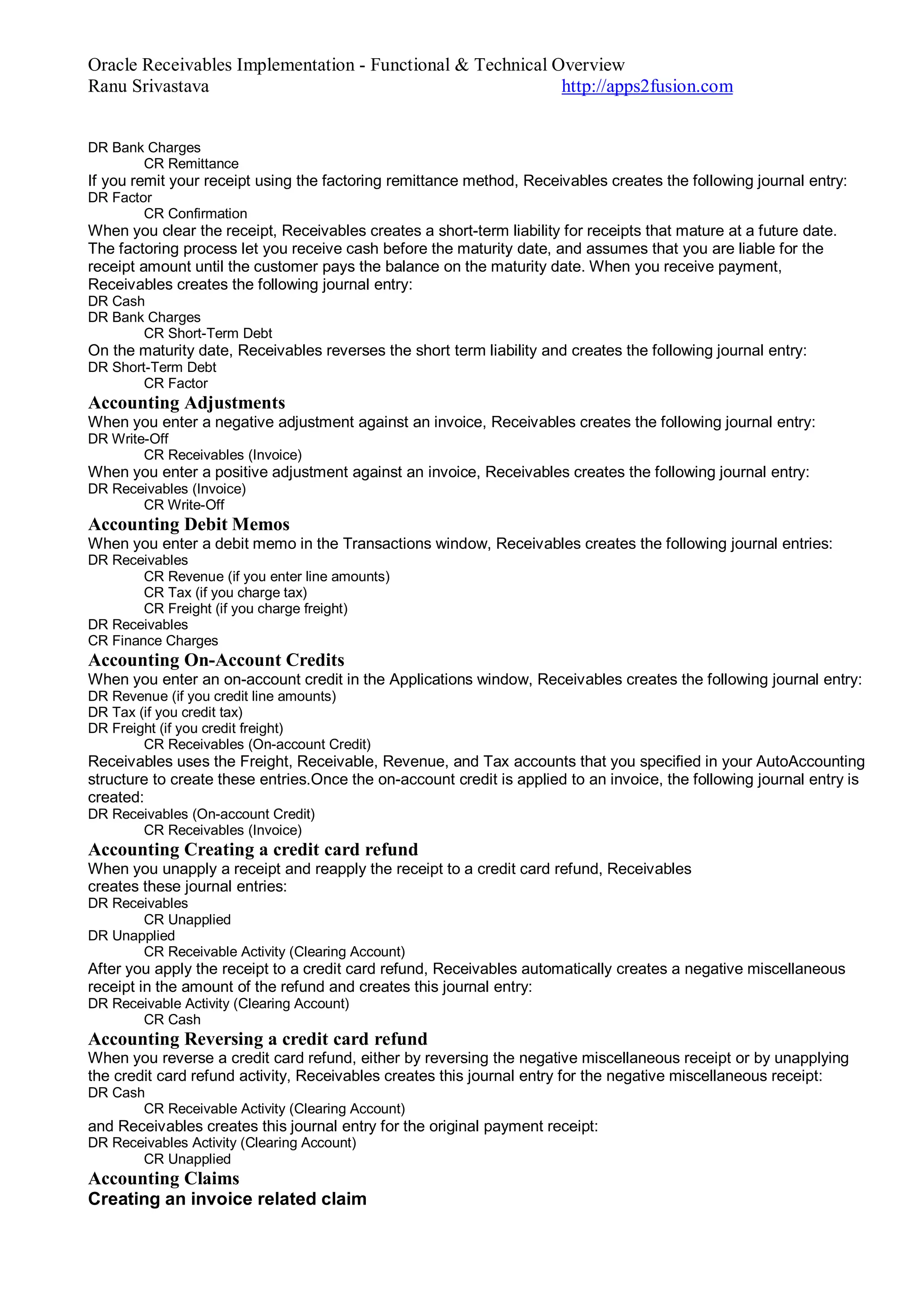 Oracle Receivables Implementation - Functional & Technical Overview
Ranu Srivastava http://apps2fusion.com
DR Bank Charges
CR Remittance
If you remit your receipt using the factoring remittance method, Receivables creates the following journal entry:
DR Factor
CR Confirmation
When you clear the receipt, Receivables creates a short-term liability for receipts that mature at a future date.
The factoring process let you receive cash before the maturity date, and assumes that you are liable for the
receipt amount until the customer pays the balance on the maturity date. When you receive payment,
Receivables creates the following journal entry:
DR Cash
DR Bank Charges
CR Short-Term Debt
On the maturity date, Receivables reverses the short term liability and creates the following journal entry:
DR Short-Term Debt
CR Factor
Accounting Adjustments
When you enter a negative adjustment against an invoice, Receivables creates the following journal entry:
DR Write-Off
CR Receivables (Invoice)
When you enter a positive adjustment against an invoice, Receivables creates the following journal entry:
DR Receivables (Invoice)
CR Write-Off
Accounting Debit Memos
When you enter a debit memo in the Transactions window, Receivables creates the following journal entries:
DR Receivables
CR Revenue (if you enter line amounts)
CR Tax (if you charge tax)
CR Freight (if you charge freight)
DR Receivables
CR Finance Charges
Accounting On-Account Credits
When you enter an on-account credit in the Applications window, Receivables creates the following journal entry:
DR Revenue (if you credit line amounts)
DR Tax (if you credit tax)
DR Freight (if you credit freight)
CR Receivables (On-account Credit)
Receivables uses the Freight, Receivable, Revenue, and Tax accounts that you specified in your AutoAccounting
structure to create these entries.Once the on-account credit is applied to an invoice, the following journal entry is
created:
DR Receivables (On-account Credit)
CR Receivables (Invoice)
Accounting Creating a credit card refund
When you unapply a receipt and reapply the receipt to a credit card refund, Receivables
creates these journal entries:
DR Receivables
CR Unapplied
DR Unapplied
CR Receivable Activity (Clearing Account)
After you apply the receipt to a credit card refund, Receivables automatically creates a negative miscellaneous
receipt in the amount of the refund and creates this journal entry:
DR Receivable Activity (Clearing Account)
CR Cash
Accounting Reversing a credit card refund
When you reverse a credit card refund, either by reversing the negative miscellaneous receipt or by unapplying
the credit card refund activity, Receivables creates this journal entry for the negative miscellaneous receipt:
DR Cash
CR Receivable Activity (Clearing Account)
and Receivables creates this journal entry for the original payment receipt:
DR Receivables Activity (Clearing Account)
CR Unapplied
Accounting Claims
Creating an invoice related claim
 