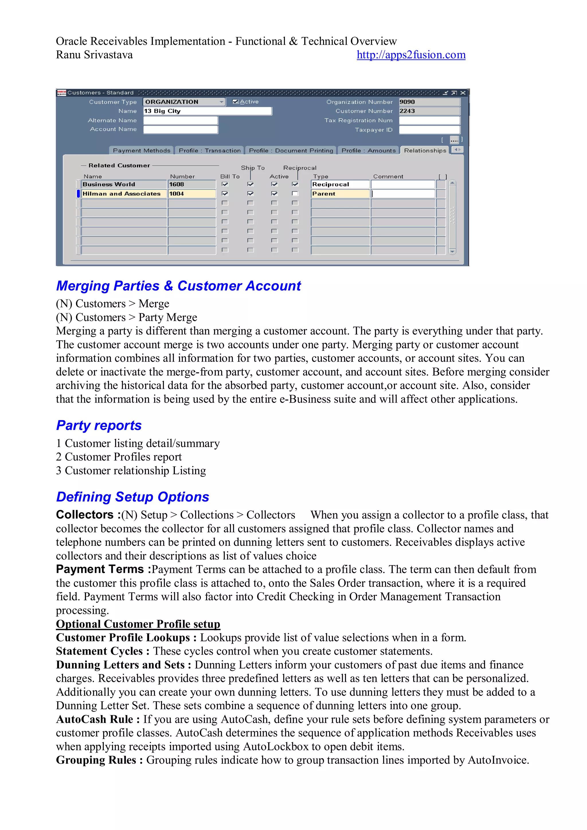 Oracle Receivables Implementation - Functional & Technical Overview
Ranu Srivastava http://apps2fusion.com
Merging Parties & Customer Account
(N) Customers > Merge
(N) Customers > Party Merge
Merging a party is different than merging a customer account. The party is everything under that party.
The customer account merge is two accounts under one party. Merging party or customer account
information combines all information for two parties, customer accounts, or account sites. You can
delete or inactivate the merge-from party, customer account, and account sites. Before merging consider
archiving the historical data for the absorbed party, customer account,or account site. Also, consider
that the information is being used by the entire e-Business suite and will affect other applications.
Party reports
1 Customer listing detail/summary
2 Customer Profiles report
3 Customer relationship Listing
Defining Setup Options
Collectors :(N) Setup > Collections > Collectors When you assign a collector to a profile class, that
collector becomes the collector for all customers assigned that profile class. Collector names and
telephone numbers can be printed on dunning letters sent to customers. Receivables displays active
collectors and their descriptions as list of values choice
Payment Terms :Payment Terms can be attached to a profile class. The term can then default from
the customer this profile class is attached to, onto the Sales Order transaction, where it is a required
field. Payment Terms will also factor into Credit Checking in Order Management Transaction
processing.
Optional Customer Profile setup
Customer Profile Lookups : Lookups provide list of value selections when in a form.
Statement Cycles : These cycles control when you create customer statements.
Dunning Letters and Sets : Dunning Letters inform your customers of past due items and finance
charges. Receivables provides three predefined letters as well as ten letters that can be personalized.
Additionally you can create your own dunning letters. To use dunning letters they must be added to a
Dunning Letter Set. These sets combine a sequence of dunning letters into one group.
AutoCash Rule : If you are using AutoCash, define your rule sets before defining system parameters or
customer profile classes. AutoCash determines the sequence of application methods Receivables uses
when applying receipts imported using AutoLockbox to open debit items.
Grouping Rules : Grouping rules indicate how to group transaction lines imported by AutoInvoice.
 